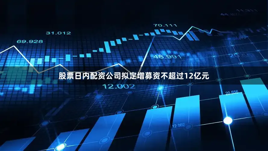 股票日内配资公司拟定增募资不超过12亿元
