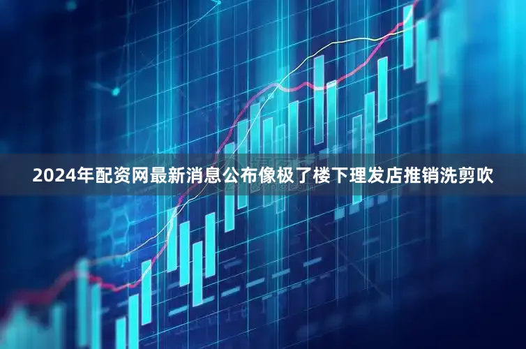 2024年配资网最新消息公布像极了楼下理发店推销洗剪吹