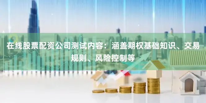 在线股票配资公司测试内容：涵盖期权基础知识、交易规则、风险控制等