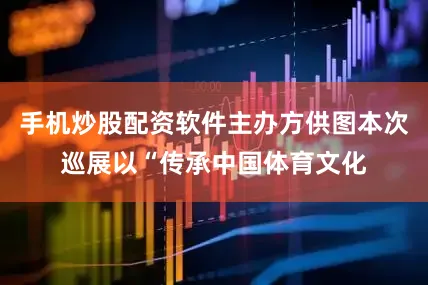 手机炒股配资软件主办方供图本次巡展以“传承中国体育文化